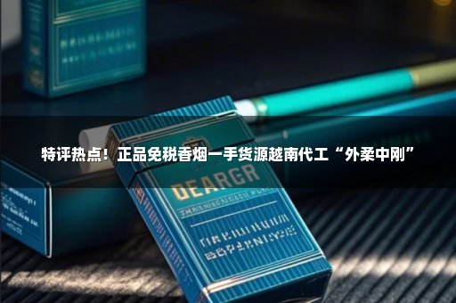 特评热点！正品免税香烟一手货源越南代工“外柔中刚”