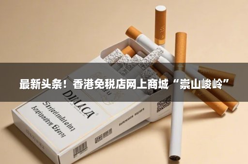 最新头条！香港免税店网上商城“崇山峻岭”